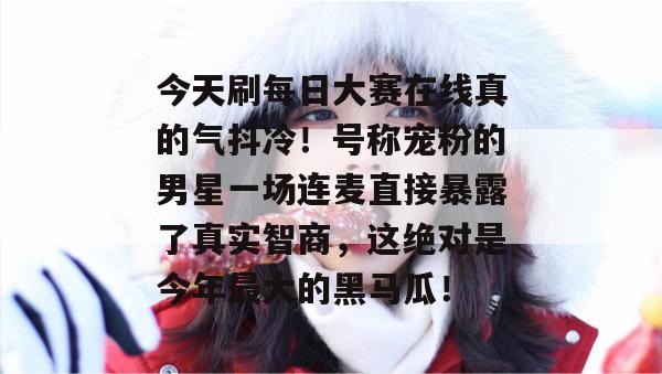 今天刷每日大赛在线真的气抖冷！号称宠粉的男星一场连麦直接暴露了真实智商，这绝对是今年最大的黑马瓜！