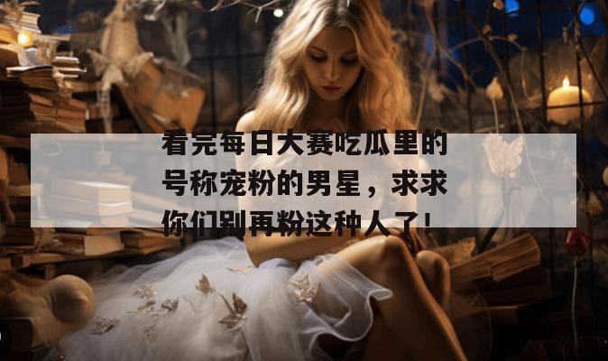 看完每日大赛吃瓜里的号称宠粉的男星,求求你们别再粉这种人了!