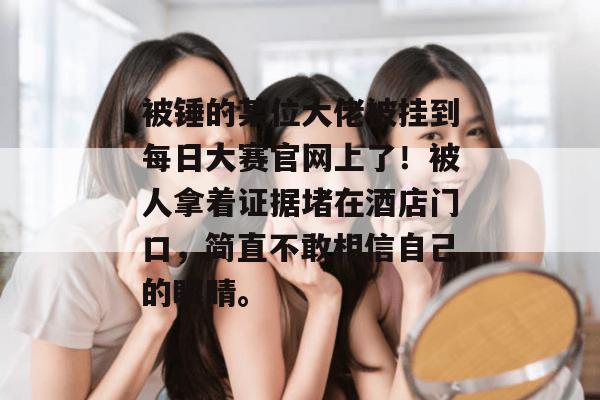 被锤的某位大佬被挂到每日大赛官网上了！被人拿着证据堵在酒店门口，简直不敢相信自己的眼睛。