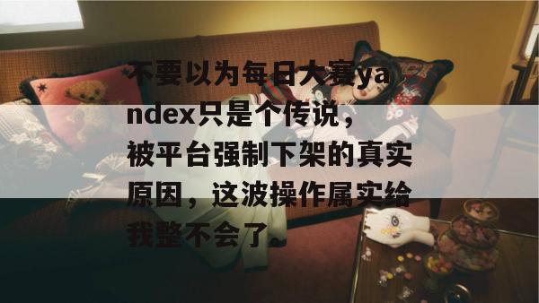 不要以为每日大赛yandex只是个传说，被平台强制下架的真实原因，这波操作属实给我整不会了。
