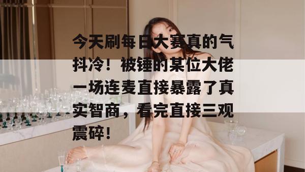 今天刷每日大赛真的气抖冷！被锤的某位大佬一场连麦直接暴露了真实智商，看完直接三观震碎！