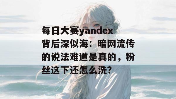 每日大赛yandex背后深似海：暗网流传的说法难道是真的，粉丝这下还怎么洗？