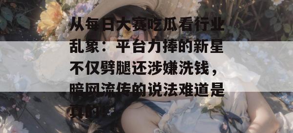 从每日大赛吃瓜看行业乱象：平台力捧的新星不仅劈腿还涉嫌洗钱，暗网流传的说法难道是真的！