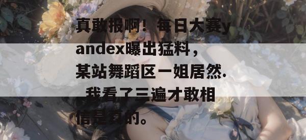 真敢报啊！每日大赛yandex曝出猛料，某站舞蹈区一姐居然...我看了三遍才敢相信是真的。