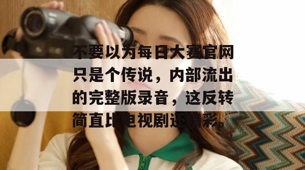 不要以为每日大赛官网只是个传说,内部流出的完整版录音,这反转简直比电视剧还精彩。 不要以为每日大赛官网只是个传说,内部流出的完整版录音,这反转简直比电视剧还精彩。