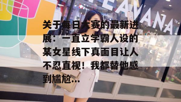 关于每日大赛的最新进展:一直立学霸人设的某女星线下真面目让人不忍直视!我都替他感到尴尬... 关于每日大赛的最新进展:一直立学霸人设的某女星线下真面目让人不忍直视!我都替他感到尴尬...