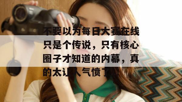 不要以为每日大赛在线只是个传说,只有核心圈子才知道的内幕,真的太让人气愤了... 不要以为每日大赛在线只是个传说,只有核心圈子才知道的内幕,真的太让人气愤了...