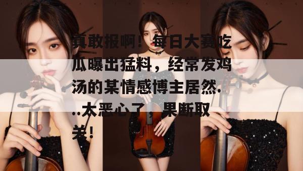 真敢报啊！每日大赛吃瓜曝出猛料，经常发鸡汤的某情感博主居然...太恶心了，果断取关！