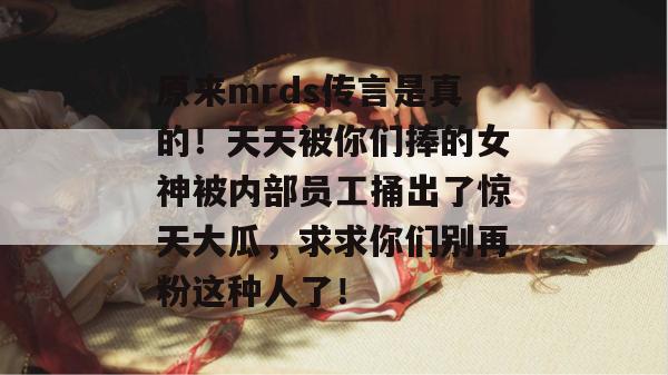 原来mrds传言是真的！天天被你们捧的女神被内部员工捅出了惊天大瓜，求求你们别再粉这种人了！