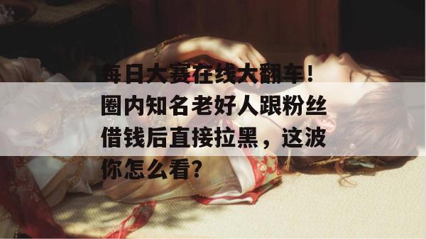 每日大赛在线大翻车!圈内知名老好人跟粉丝借钱后直接拉黑,这波你怎么看? 每日大赛在线大翻车!圈内知名老好人跟粉丝借钱后直接拉黑,这波你怎么看?